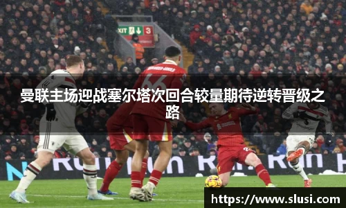曼联主场迎战塞尔塔次回合较量期待逆转晋级之路